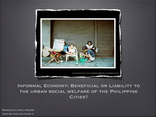Informal Economy: Beneficial or Liability to
the urban social welfare of the Philippine
Cities?
http://farm4.static.flickr.com/3235/3130889162_d7fce8e38b.jpg?v=0
Margarita Carla Ramos
TEOCAR: Position Paper 2
 