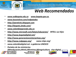 Web Recomendados
• www.sedbogota.edu.co www.bogota.gov.co
• www.lacoctelera.com/redpatodos
• http://paratictic.blogspot.com
• http://bogotic.jimdo.com/
• www.colombiaaprende.edu.co
• http://www.microsoft.com/latam/educacion/ INTELL sus hijos
• http://www.bogotadigital.net/
• http://www.generacionesinteractivas.org/
• http://www.redpapaz.org/ www.relpe.org/
• www.colombiadigital.net e-gobierno UNESCO
• Portales de los ministerios
(Mineducacion,Mintic,Minminas,Minagricultura, vive digital,
 