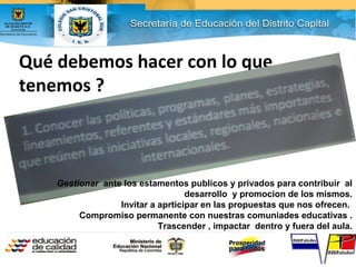 Qué debemos hacer con lo que
tenemos ?
Gestionar ante los estamentos publicos y privados para contribuir al
desarrollo y promocion de los mismos.
Invitar a aprticipar en las propuestas que nos ofrecen.
Compromiso permanente con nuestras comuniades educativas .
Trascender , impactar dentro y fuera del aula.
 
