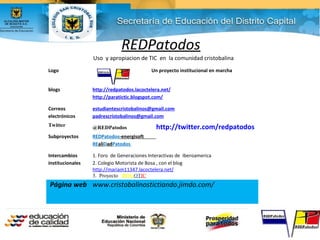 REDPatodos
Uso y apropiacion de TIC en la comunidad cristobalina
Logo Un proyecto institucional en marcha
blogs http://redpatodos.lacoctelera.net/
http://paratictic.blogspot.com/
Correos
electrónicos
estudiantescristobalinos@gmail.com
padrescristobalinos@gmail.com
Twitter @REDPatodos http://twitter.com/redpatodos
Subproyectos REDPatodos-energisoft
REaliDadPatodos
Intercambios
institucionales
1. Foro de Generaciones Interactivas de Iberoamerica
2. Colegio Motorista de Bosa , con el blog
http://mariam11347.lacoctelera.net/
3. Proyecto BOGOTIC
Página web www.cristobalinostictiando.jimdo.com/
 