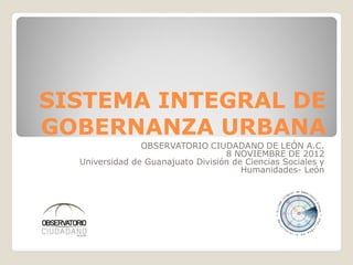 SISTEMA INTEGRAL DE
GOBERNANZA URBANA
                OBSERVATORIO CIUDADANO DE LEÓN A.C.
                                   8 NOVIEMBRE DE 2012
  Universidad de Guanajuato División de Ciencias Sociales y
                                       Humanidades- León
 