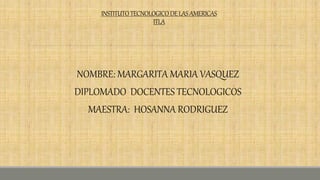 INSTITUTOTECNOLOGICODELASAMERICAS
ITLA
NOMBRE: MARGARITA MARIA VASQUEZ
DIPLOMADO DOCENTES TECNOLOGICOS
MAESTRA: HOSANNA RODRIGUEZ
 