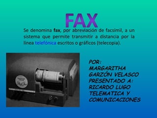 Se denomina  fax , por abreviación de facsímil, a un sistema que permite transmitir a distancia por la línea  telefónica  escritos o gráficos (telecopia). POR:  MARGARITHA GARZÒN VELASCO PRESENTADO A: RICARDO LUGO TELEMATICA Y COMUNICACIONES 