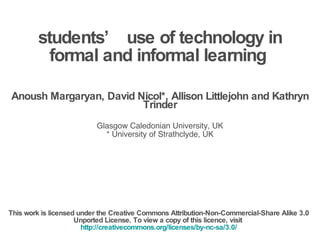 students’ use of technology in formal and informal learning  Anoush Margaryan, David Nicol*, Allison Littlejohn and Kathryn Trinder Glasgow Caledonian University, UK * University of Strathclyde, UK This work is licensed under the Creative Commons Attribution-Non-Commercial-Share Alike 3.0 Unported License. To view a copy of this licence, visit  http://creativecommons.org/licenses/by-nc-sa/3.0/ 