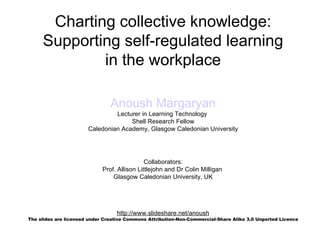 Charting collective knowledge:
     Supporting self-regulated learning
             in the workplace

                                Anoush Margaryan
                                Lecturer in Learning Technology
                                     Shell Research Fellow
                       Caledonian Academy, Glasgow Caledonian University




                                              Collaborators:
                             Prof. Allison Littlejohn and Dr Colin Milligan
                                 Glasgow Caledonian University, UK




                                  http://www.slideshare.net/anoush
The slides are licensed under Creative Commons Attribution-Non-Commercial-Share Alike 3.0 Unported Licence
 