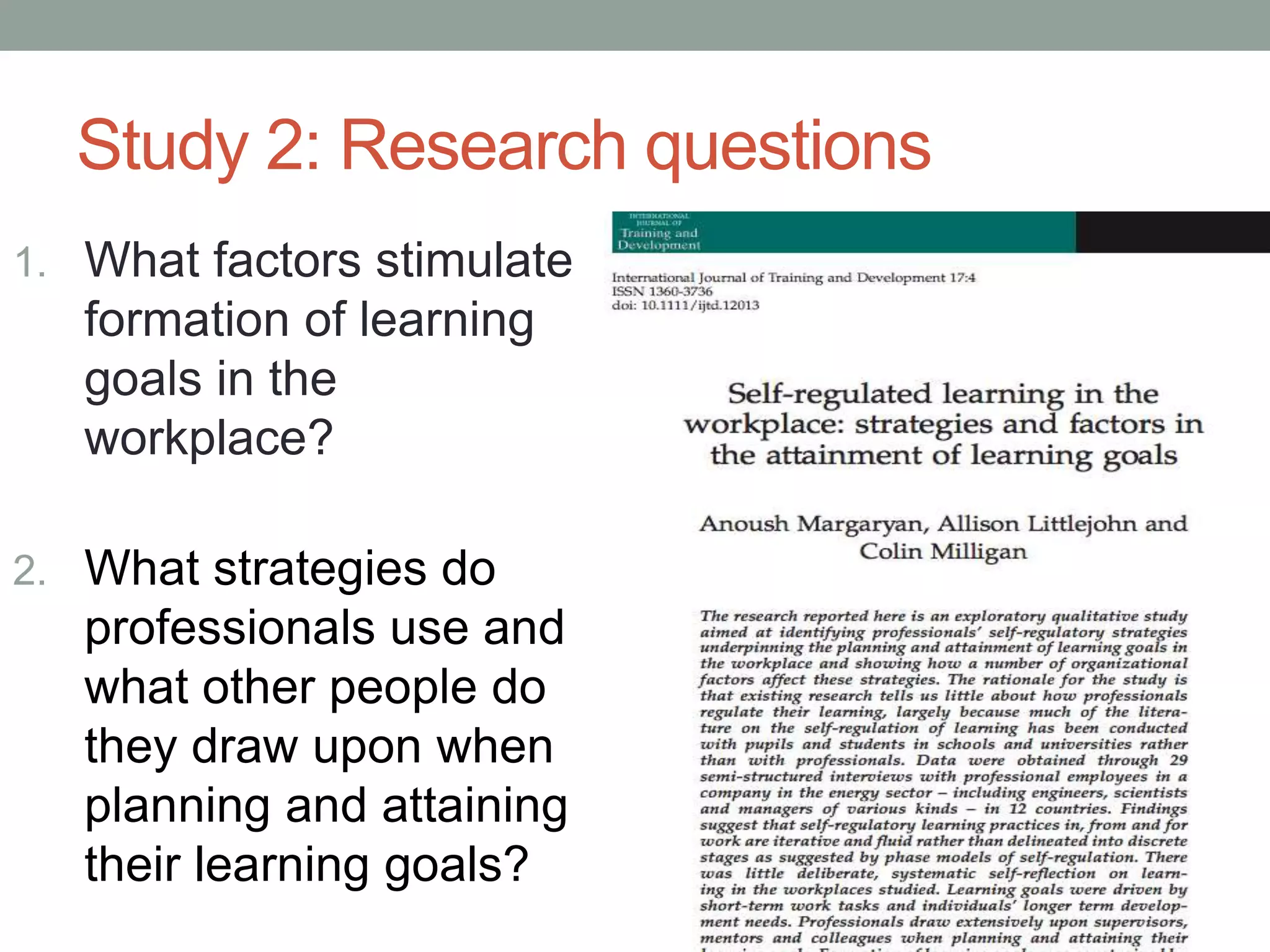 Study 2: Research questions
1. What factors stimulate
formation of learning
goals in the
workplace?
2. What strategies do
professionals use and
what other people do
they draw upon when
planning and attaining
their learning goals?
