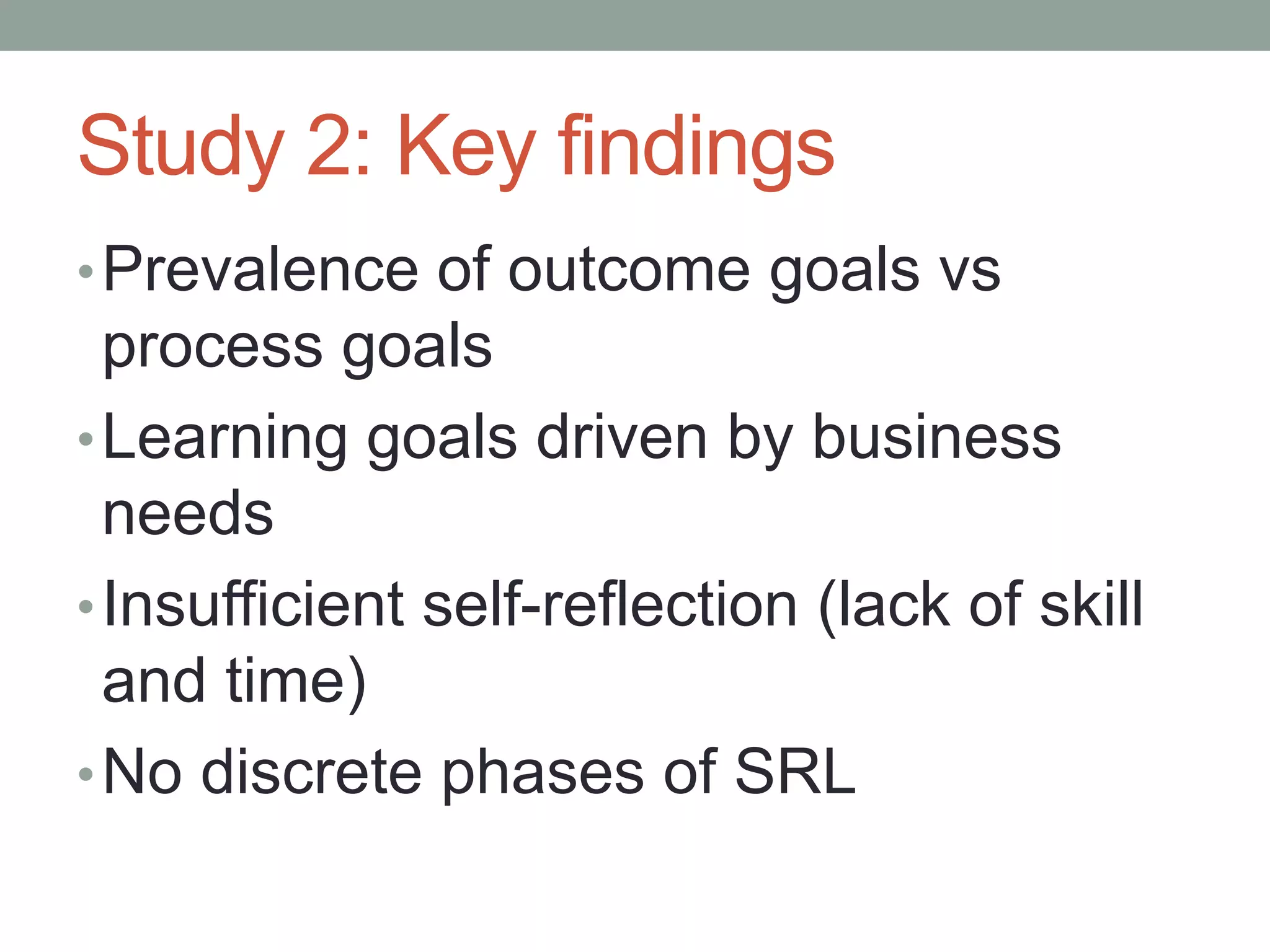 Study 2: Key findings
•Prevalence of outcome goals vs
process goals
•Learning goals driven by business
needs
•Insufficient self-reflection (lack of skill
and time)
•No discrete phases of SRL