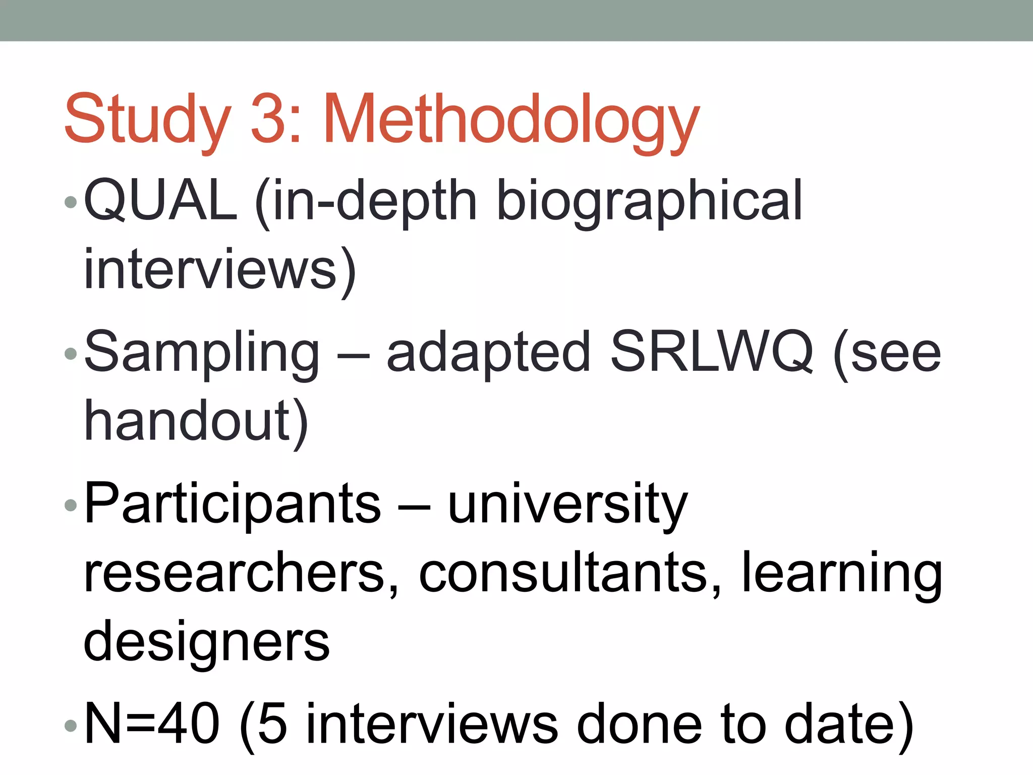 Study 3: Methodology
•QUAL (in-depth biographical
interviews)
•Sampling – adapted SRLWQ (see
handout)
•Participants – university
researchers, consultants, learning
designers
•N=40 (5 interviews done to date)