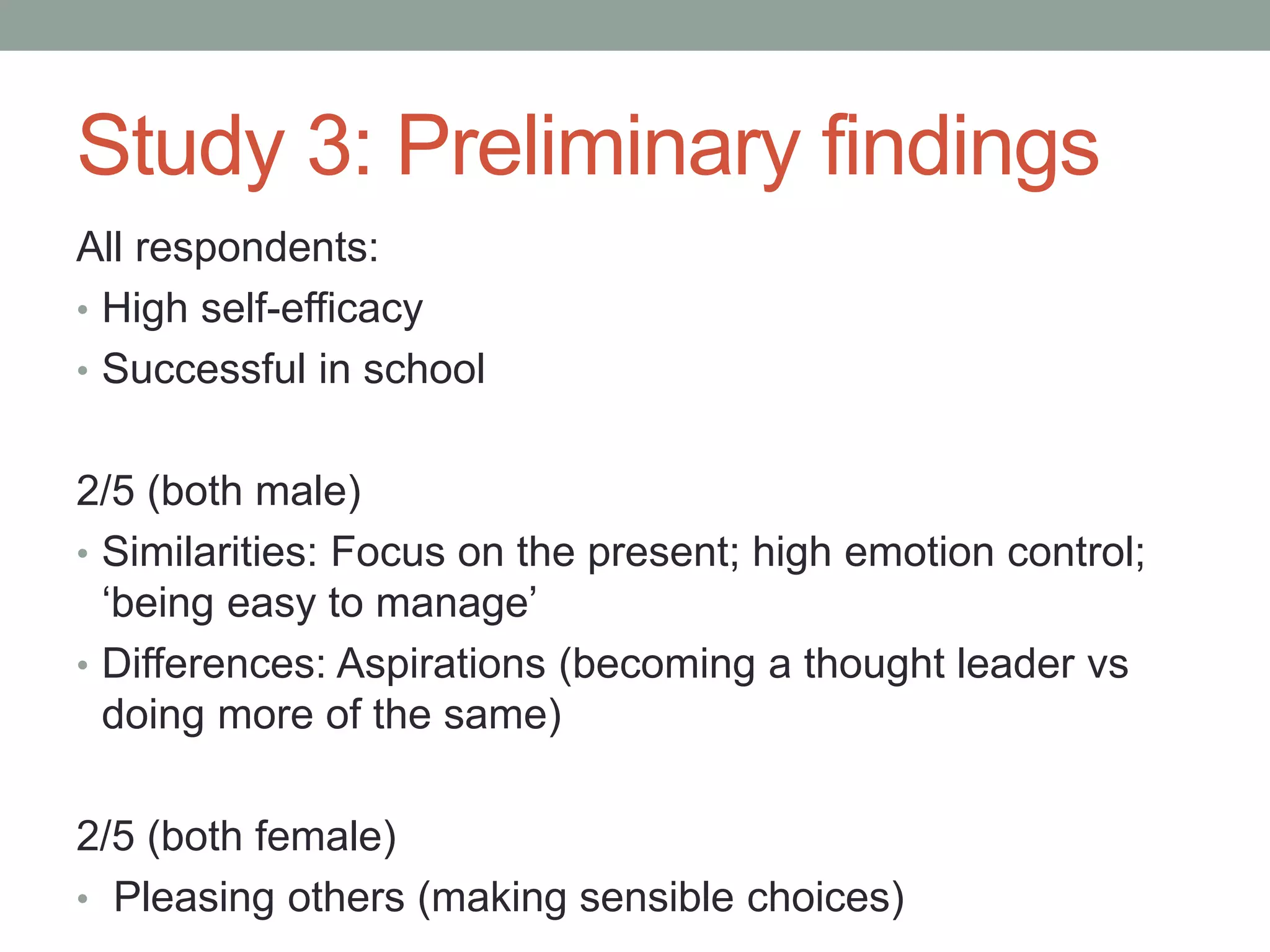 Study 3: Preliminary findings
All respondents:
• High self-efficacy
• Successful in school
2/5 (both male)
• Similarities: Focus on the present; high emotion control;
‘being easy to manage’
• Differences: Aspirations (becoming a thought leader vs
doing more of the same)
2/5 (both female)
• Pleasing others (making sensible choices)