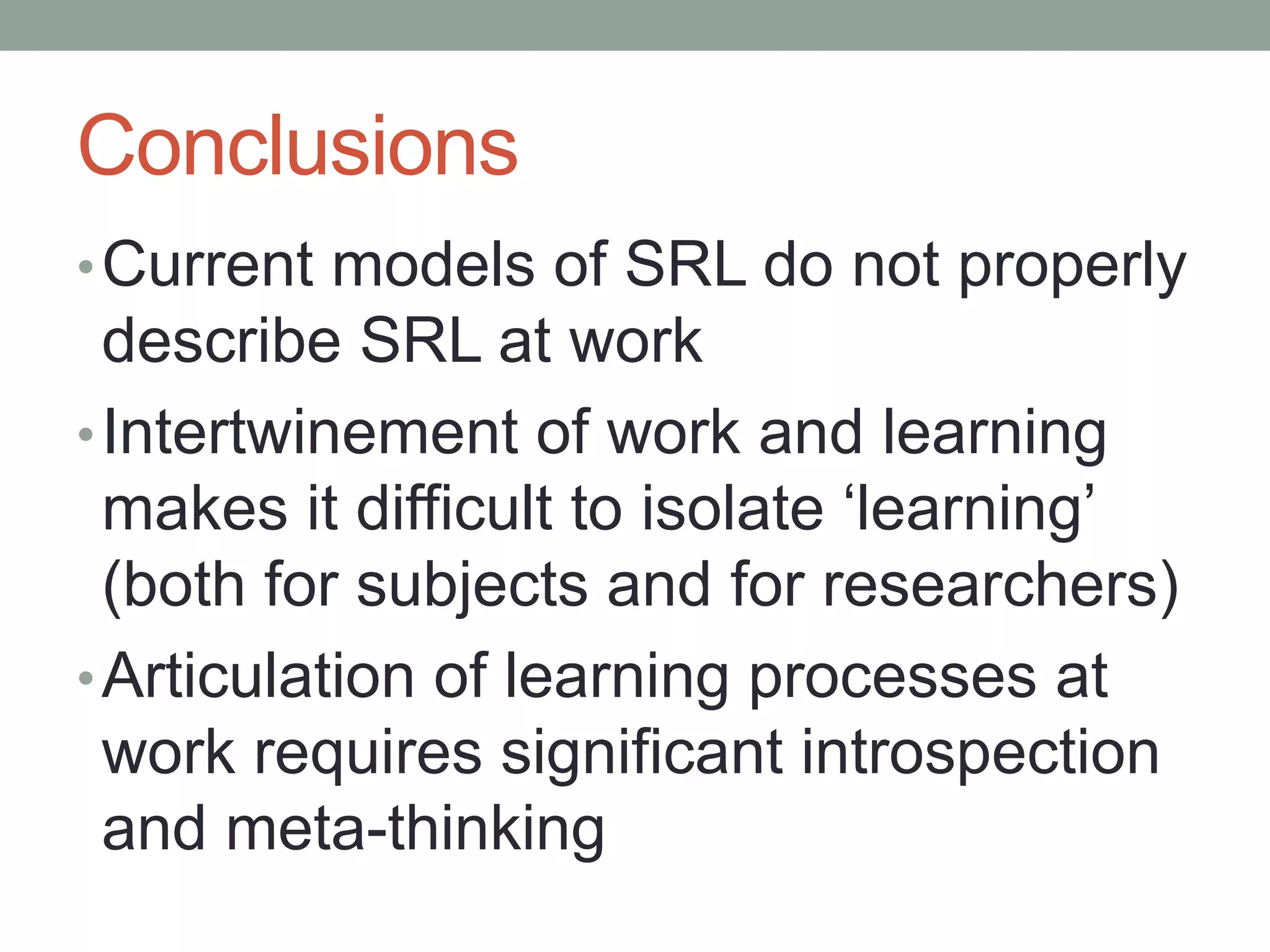 Conclusions
•Current models of SRL do not properly
describe SRL at work
•Intertwinement of work and learning
makes it difficult to isolate ‘learning’
(both for subjects and for researchers)
•Articulation of learning processes at
work requires significant introspection
and meta-thinking