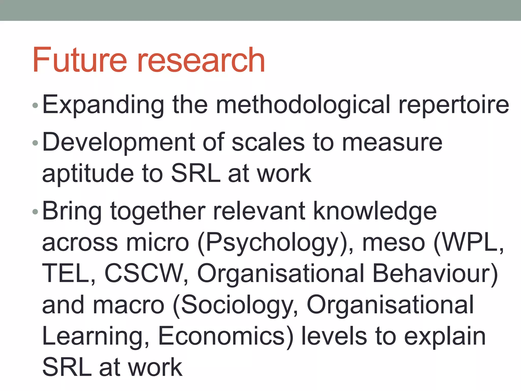 Future research
•Expanding the methodological repertoire
•Development of scales to measure
aptitude to SRL at work
•Bring together relevant knowledge
across micro (Psychology), meso (WPL,
TEL, CSCW, Organisational Behaviour)
and macro (Sociology, Organisational
Learning, Economics) levels to explain
SRL at work