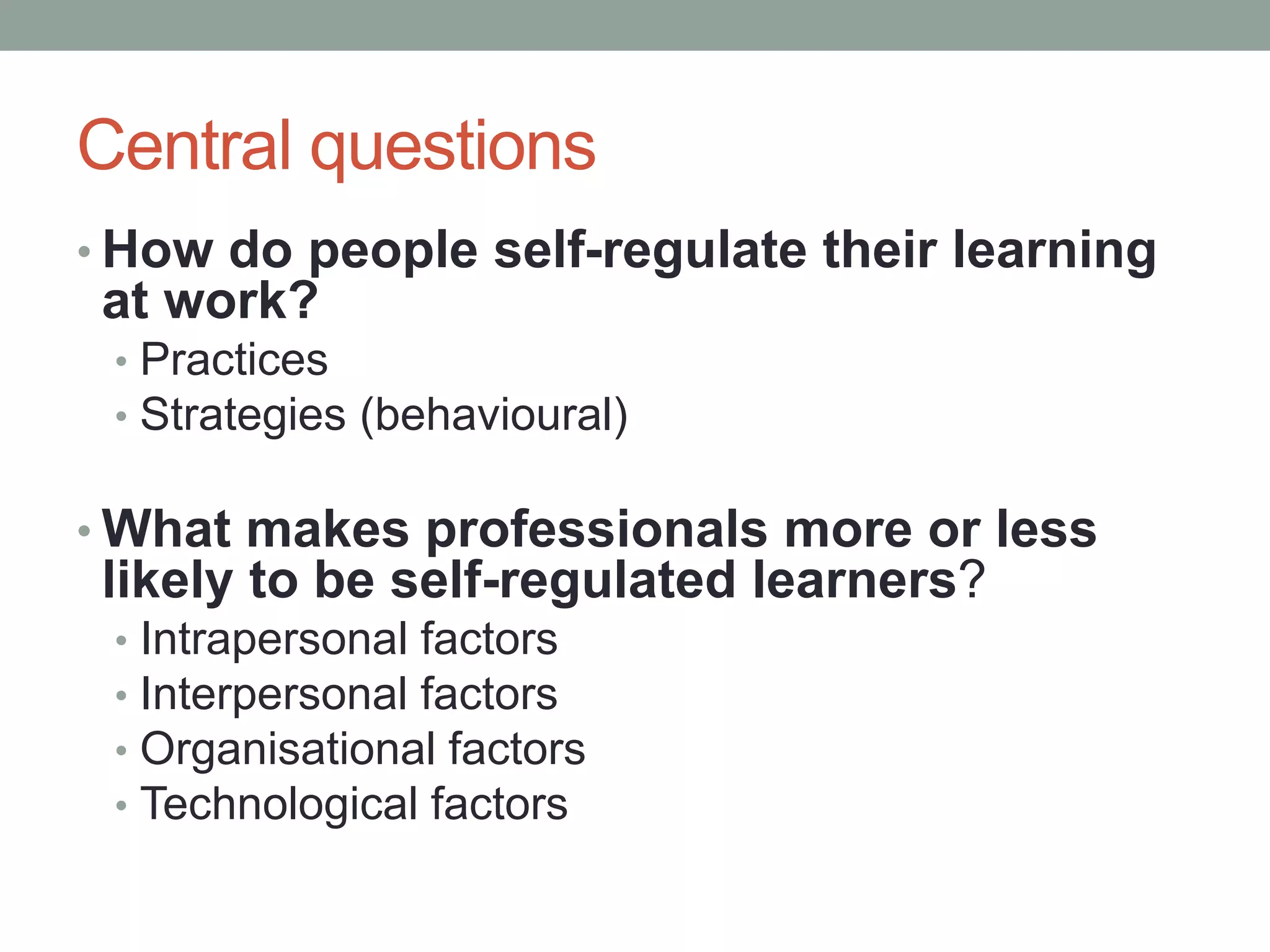 Central questions
• How do people self-regulate their learning
at work?
• Practices
• Strategies (behavioural)
• What makes professionals more or less
likely to be self-regulated learners?
• Intrapersonal factors
• Interpersonal factors
• Organisational factors
• Technological factors