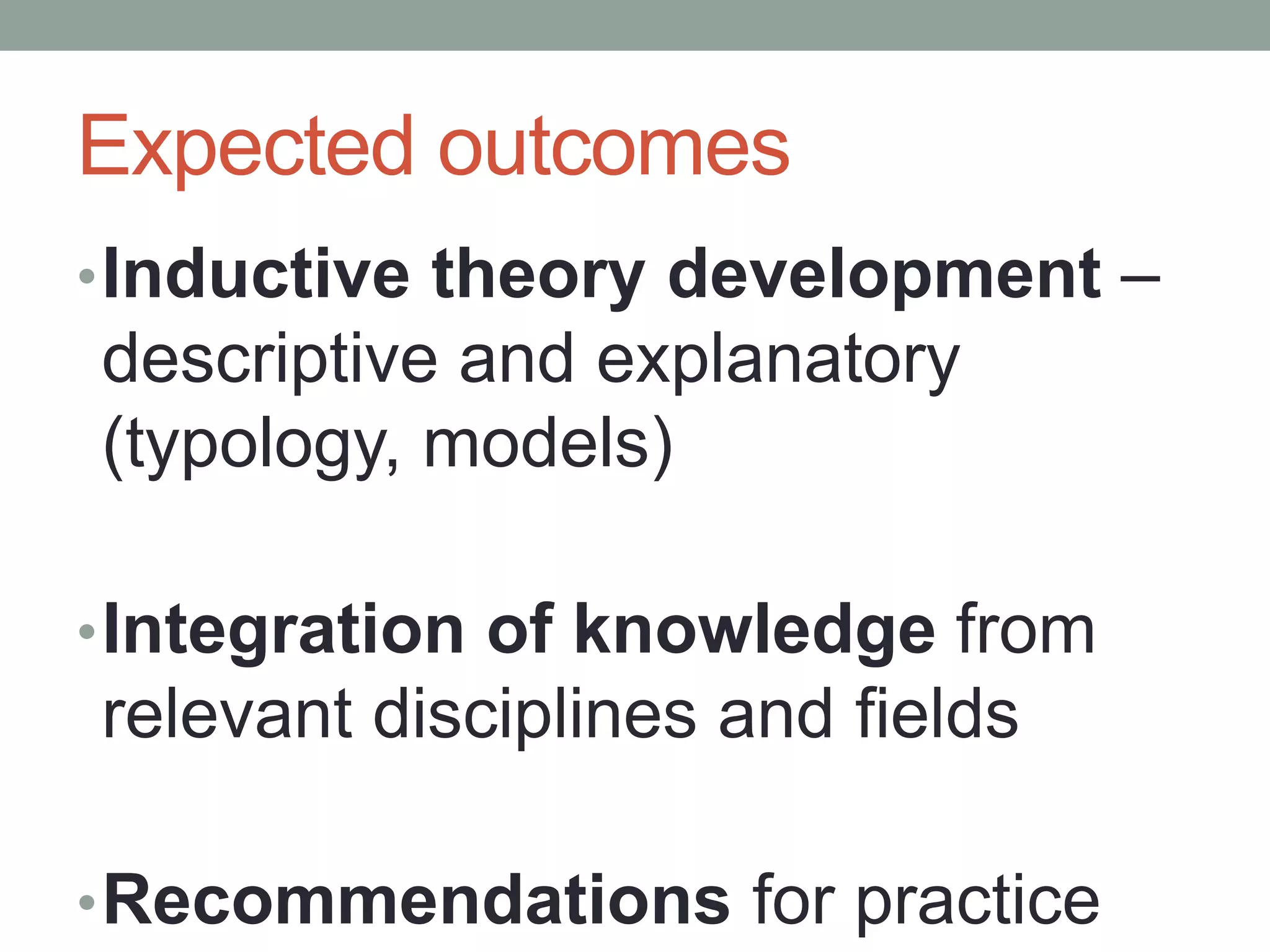 Expected outcomes
•Inductive theory development –
descriptive and explanatory
(typology, models)
•Integration of knowledge from
relevant disciplines and fields
•Recommendations for practice