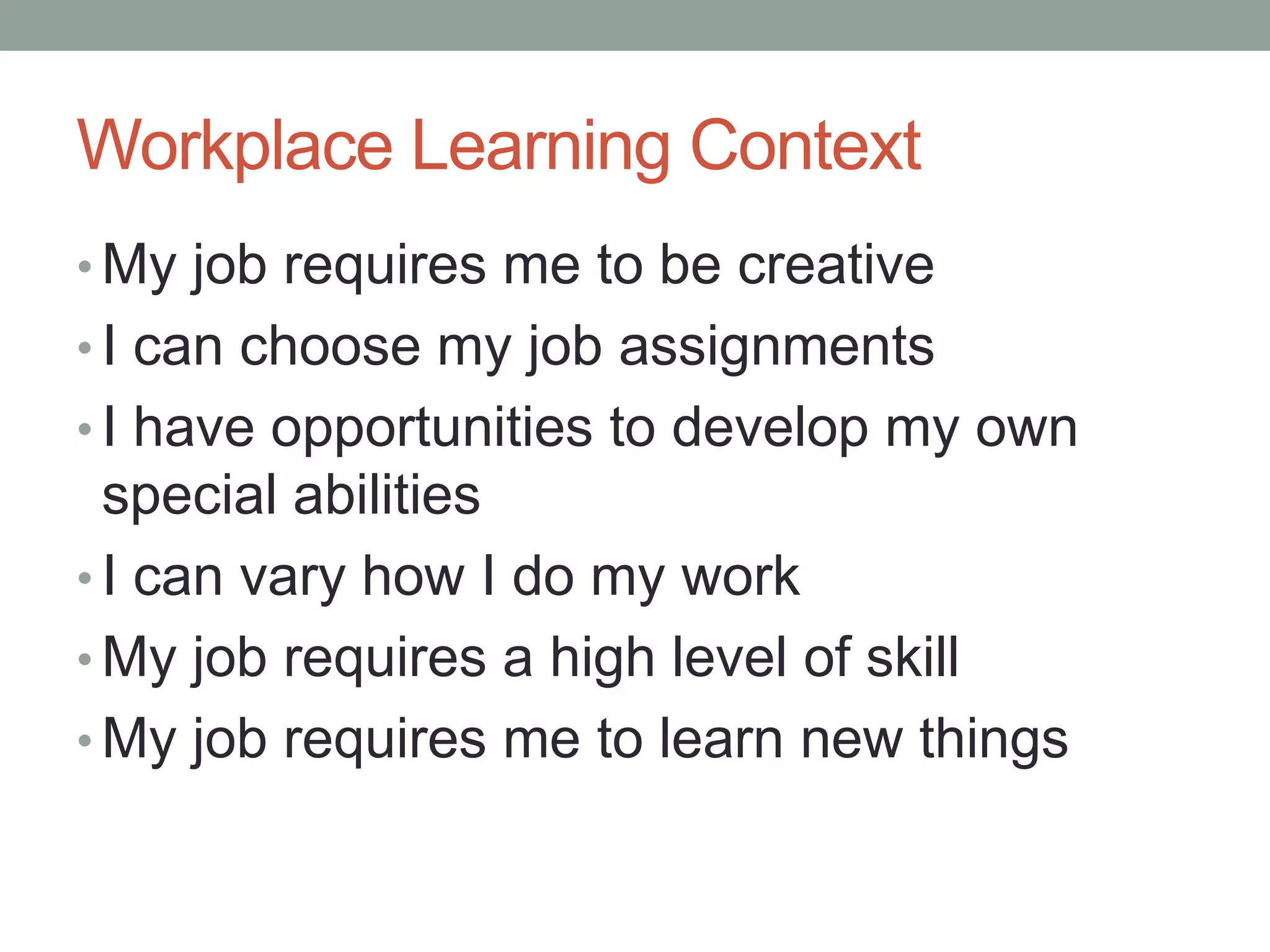 Workplace Learning Context
• My job requires me to be creative
• I can choose my job assignments
• I have opportunities to develop my own
special abilities
• I can vary how I do my work
• My job requires a high level of skill
• My job requires me to learn new things