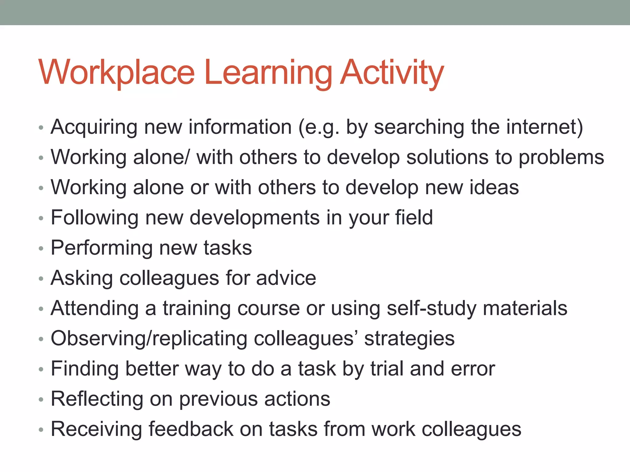 Workplace Learning Activity
• Acquiring new information (e.g. by searching the internet)
• Working alone/ with others to develop solutions to problems
• Working alone or with others to develop new ideas
• Following new developments in your field
• Performing new tasks
• Asking colleagues for advice
• Attending a training course or using self-study materials
• Observing/replicating colleagues’ strategies
• Finding better way to do a task by trial and error
• Reflecting on previous actions
• Receiving feedback on tasks from work colleagues