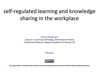 self-regulated learning and knowledge
sharing in the workplace
Anoush Margaryan
Lecturer in Learning Technology, Shell Research Fellow
Caledonian Academy, Glasgow Caledonian University ,UK
full paper
This presentation is licensed under Creative Commons Attribution-Non-Commercial-Share Alike 3.0 Unported Licence
 