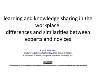 learning and knowledge sharing in the
              workplace:
 differences and similarities between
         experts and novices
                                         Anoush Margaryan
                       Lecturer in Learning Technology, Shell Research Fellow
                      Caledonian Academy, Glasgow Caledonian University ,UK



  This presentation is licensed under Creative Commons Attribution-Non-Commercial-Share Alike 3.0 Unported Licence
 