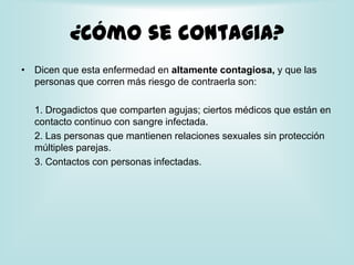¿Cómo se contagia?Dicen que esta enfermedad en altamente contagiosa, y que las personas que corren más riesgo de contraerla son:	1. Drogadictos que comparten agujas; ciertos médicos que están en contacto continuo con sangre infectada.	2. Las personas que mantienen relaciones sexuales sin protección múltiples parejas.	3. Contactos con personas infectadas.