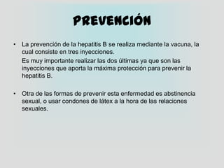 PrevenciónLa prevención de la hepatitis B se realiza mediante la vacuna, la cual consiste en tres inyecciones.	Es muy importante realizar las dos últimas ya que son las inyecciones que aporta la máxima protección para prevenir la hepatitis B.Otra de las formas de prevenir esta enfermedad es abstinencia sexual, o usar condones de látex a la hora de las relaciones sexuales.