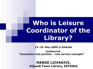 Who is Leisure Coordinator of the Library? 13.-16. May 2009 in Helsinki Conference  “ Innovation into practise – new service concepts” MARGE LIIVAKIVI, Viljandi Town Library, ESTONIA 