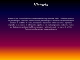 Historia
Comenzó con los estudios básicos sobre modulación y detección óptica En 1966 se produce
un gran hito para las futuras comunicaciones por fibra óptica la atenuación observada hasta
entonces en las fibras de vidrio, no se debía a mecanismos intrínsecos sino a impurezas
originadas en el proceso de fabricación. A partir de esta fecha empiezan a producirse eventos
que darán como resultado final la implantación y utilización cada vez mayor de la Fibra
Óptica como alternativa a los cables de cobre
 