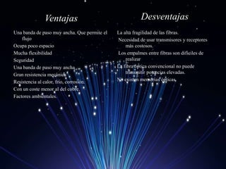 Ventajas
Una banda de paso muy ancha. Que permite el
flujo
Ocupa poco espacio
Mucha flexibilidad
Seguridad
Una banda de paso muy ancha
Gran resistencia mecánica
Resistencia al calor, frío, corrosión.
Con un coste menor al del cobre.
Factores ambientales.
Desventajas
La alta fragilidad de las fibras.
Necesidad de usar transmisores y receptores
más costosos.
Los empalmes entre fibras son difíciles de
realizar
La fibra óptica convencional no puede
transmitir potencias elevadas.
No existen memorias ópticas
 
