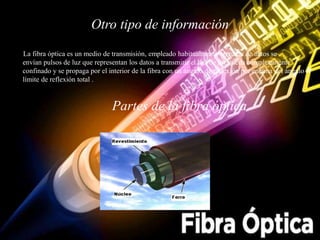 Otro tipo de información
La fibra óptica es un medio de transmisión, empleado habitualmente en redes de datos se
envían pulsos de luz que representan los datos a transmitir el haz de luz queda completamente
confinado y se propaga por el interior de la fibra con un ángulo de reflexión por encima del ángulo
límite de reflexión total .
Partes de la fibra óptica
 