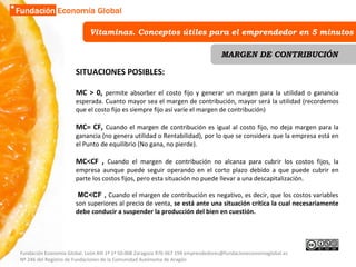 Vitaminas. Conceptos útiles para el emprendedor en 5 minutos MARGEN DE CONTRIBUCIÓN SITUACIONES POSIBLES: MC > 0,  permite absorber el costo fijo y generar un margen para la utilidad o ganancia esperada. Cuanto mayor sea el margen de contribución, mayor será la utilidad (recordemos que el costo fijo es siempre fijo así varíe el margen de contribución) MC= CF,  Cuando el margen de contribución es igual al costo fijo, no deja margen para la ganancia (no genera utilidad o Rentabilidad), por lo que se considera que la empresa está en el Punto de equilibrio (No gana, no pierde). MC<CF ,  Cuando el margen de contribución no alcanza para cubrir los costos fijos, la empresa aunque puede seguir operando en el corto plazo debido a que puede cubrir en parte los costos fijos, pero esta situación no puede llevar a una descapitalización.   MC<CF ,  Cuando el margen de contribución es negativo, es decir, que los costos variables son superiores al precio de venta,  se está ante una situación crítica la cual necesariamente debe conducir a suspender la producción del bien en cuestión. Fundación Economía Global. León XIII 1º 1ª 50.008 Zaragoza 976 067 194 emprendedores@fundacioneconomiaglobal.es Nº 246 del Registro de Fundaciones de la Comunidad Autónoma de Aragón 