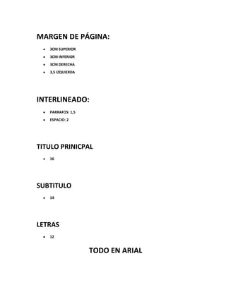 MARGEN DE PÁGINA:
   3CM SUPERIOR
   3CM INFERIOR
   3CM DERECHA
   3,5 IZQUIERDA




INTERLINEADO:
   PARRAFOS: 1,5
   ESPACIO: 2




TITULO PRINICPAL
   16




SUBTITULO
   14




LETRAS
   12


                   TODO EN ARIAL
 