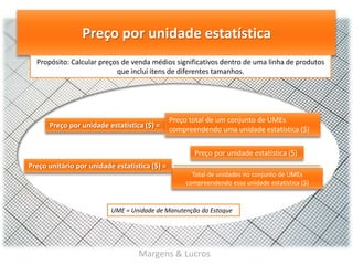 Preço por unidade estatística
Propósito: Calcular preços de venda médios significativos dentro de uma linha de produtos
que inclui itens de diferentes tamanhos.

Preço por unidade estatística ($) =

Preço total de um conjunto de UMEs
compreendendo uma unidade estatística ($)

Preço por unidade estatística ($)
Preço unitário por unidade estatística ($) =
Total de unidades no conjunto de UMEs
compreendendo essa unidade estatística ($)

UME = Unidade de Manutenção do Estoque

Margens & Lucros

 