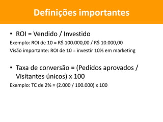 • ROI = Vendido / Investido
Exemplo: ROI de 10 = R$ 100.000,00 / R$ 10.000,00
Visão importante: ROI de 10 = investir 10% em marketing
• Taxa de conversão = (Pedidos aprovados /
Visitantes únicos) x 100
Exemplo: TC de 2% = (2.000 / 100.000) x 100
Definições importantes
 