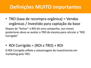 • TRO (taxa de recompra orgânica) = Vendas
orgânicas / Investido para captação da base
Depois de “fechar” o ROI de uma campanha, nos meses
posteriores deve-se avaliar o TRO da mesma para calcular o “ROI
Corrigido”
• ROI Corrigido = (ROI x TRO) + ROI
O ROI Corrigido reflete a alavancagem do investimento em
marketing pelo TRO.
Definições MUITO importantes
 