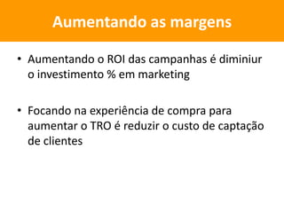 • Aumentando o ROI das campanhas é diminiur
o investimento % em marketing
• Focando na experiência de compra para
aumentar o TRO é reduzir o custo de captação
de clientes
Aumentando as margens
 