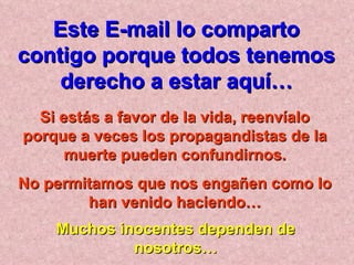 Si estás a favor de la vida, reenvíalo porque a veces los propagandistas de la muerte pueden confundirnos. No permitamos que nos engañen como lo han venido haciendo… Muchos inocentes dependen de nosotros… Este E-mail lo comparto contigo porque todos tenemos derecho a estar aquí… 
