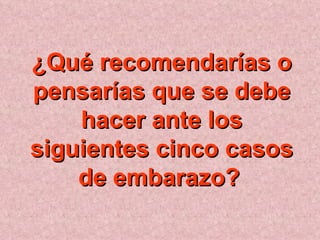 ¿Qué recomendarías o pensarías que se debe hacer ante los siguientes cinco casos de embarazo?   