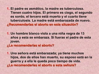 El padre es asmático, la madre es tuberculosa. Tienen cuatro hijos. El primero es ciego, el segundo es sordo, el tercero está muerto y el cuarto tiene tuberculosis. La madre está embarazada de nuevo.  ¿Recomendarías el aborto en esta situación?   Un hombre blanco viola a una niña negra de 13 años y esta se embaraza. Si fueras el padre de esta joven. ¿Le recomendarías el aborto?   Una señora está embarazada; ya tiene muchos hijos, dos de ellos han muerto, su esposo está en la guerra y a ella le queda poco tiempo de vida.  ¿Le recomendarías el aborto a esta señora?   
