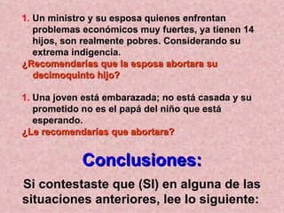 Un ministro y su esposa quienes enfrentan problemas económicos muy fuertes, ya tienen 14 hijos, son realmente pobres. Considerando su extrema indigencia.  ¿Recomendarías que la esposa abortara su decimoquinto hijo?   Una joven está embarazada; no está casada y su prometido no es el papá del niño que está esperando.  ¿Le recomendarías que abortara? Conclusiones: Si contestaste que (SI) en alguna de las situaciones anteriores, lee lo siguiente:   