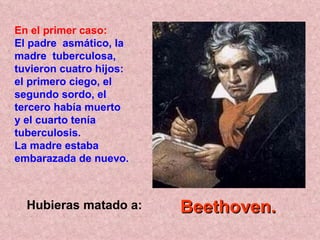 Hubieras matado a: En el primer caso: El padre  asmático, la madre  tuberculosa, tuvieron cuatro hijos: el primero ciego, el segundo sordo, el tercero había muerto  y el cuarto tenía tuberculosis.  La madre estaba embarazada de nuevo.   Beethoven.   