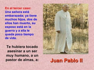 Te hubiera tocado asesinar a un ser muy humano, a un pastor de almas, a: En el tercer caso:   Una señora está embarazada; ya tiene muchos hijos, dos de ellos han muerto, su esposo está en la guerra y a ella le queda poco tiempo de vida.   Juan Pablo II 