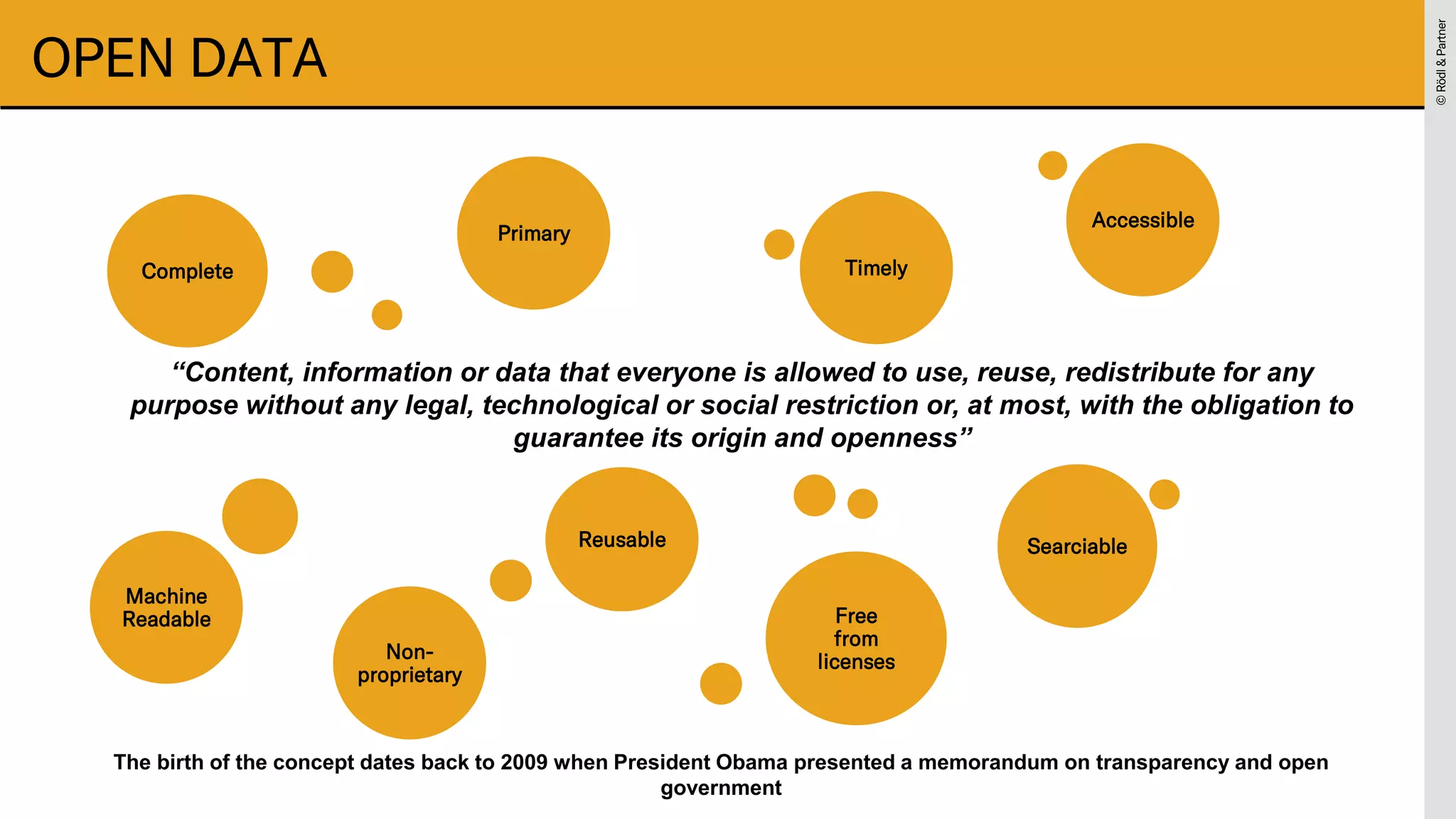 ©
Rödl
&
Partner
©
Rödl
&
Partner
OPEN DATA
“Content, information or data that everyone is allowed to use, reuse, redistribute for any
purpose without any legal, technological or social restriction or, at most, with the obligation to
guarantee its origin and openness”
Complete Timely
Searciable
Machine
Readable
Primary
Free
from
licenses
Accessible
Reusable
Non-
proprietary
The birth of the concept dates back to 2009 when President Obama presented a memorandum on transparency and open
government
 
