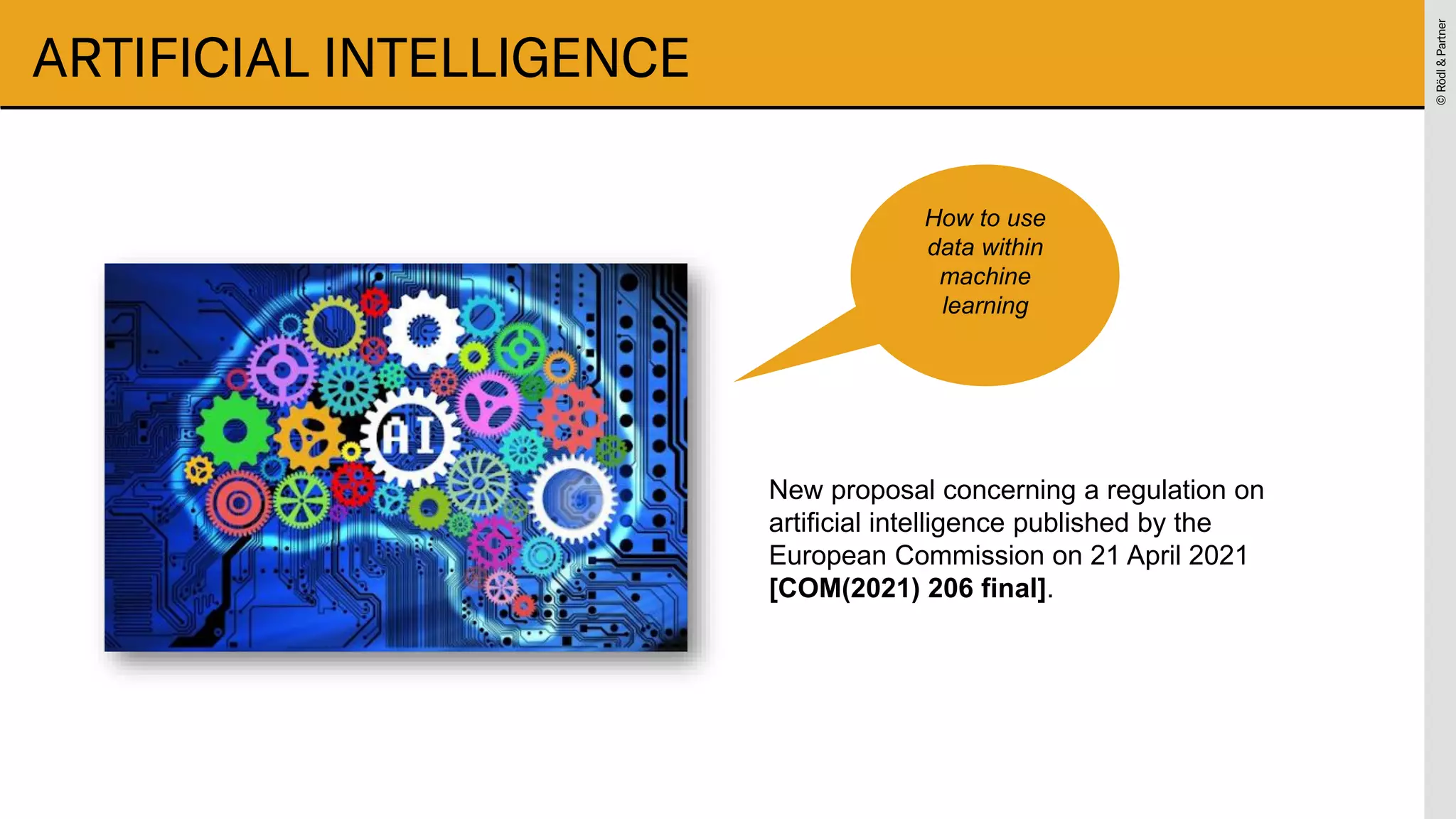 ©
Rödl
&
Partner
©
Rödl
&
Partner
ARTIFICIAL INTELLIGENCE
New proposal concerning a regulation on
artificial intelligence published by the
European Commission on 21 April 2021
[COM(2021) 206 final].
How to use
data within
machine
learning
 