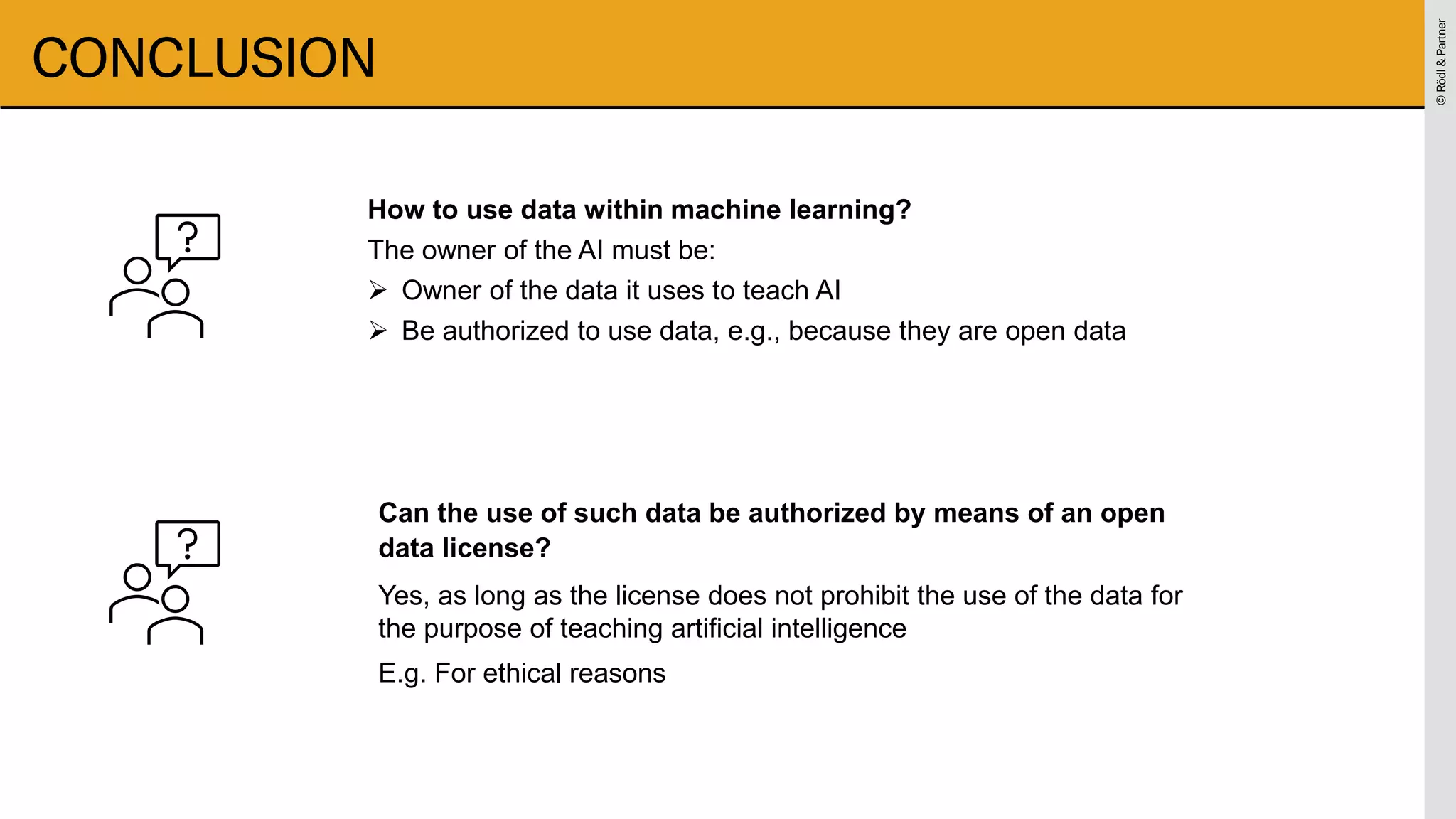 ©
Rödl
&
Partner
©
Rödl
&
Partner
CONCLUSION
How to use data within machine learning?
The owner of the AI must be:
➢ Owner of the data it uses to teach AI
➢ Be authorized to use data, e.g., because they are open data
Can the use of such data be authorized by means of an open
data license?
Yes, as long as the license does not prohibit the use of the data for
the purpose of teaching artificial intelligence
E.g. For ethical reasons
 