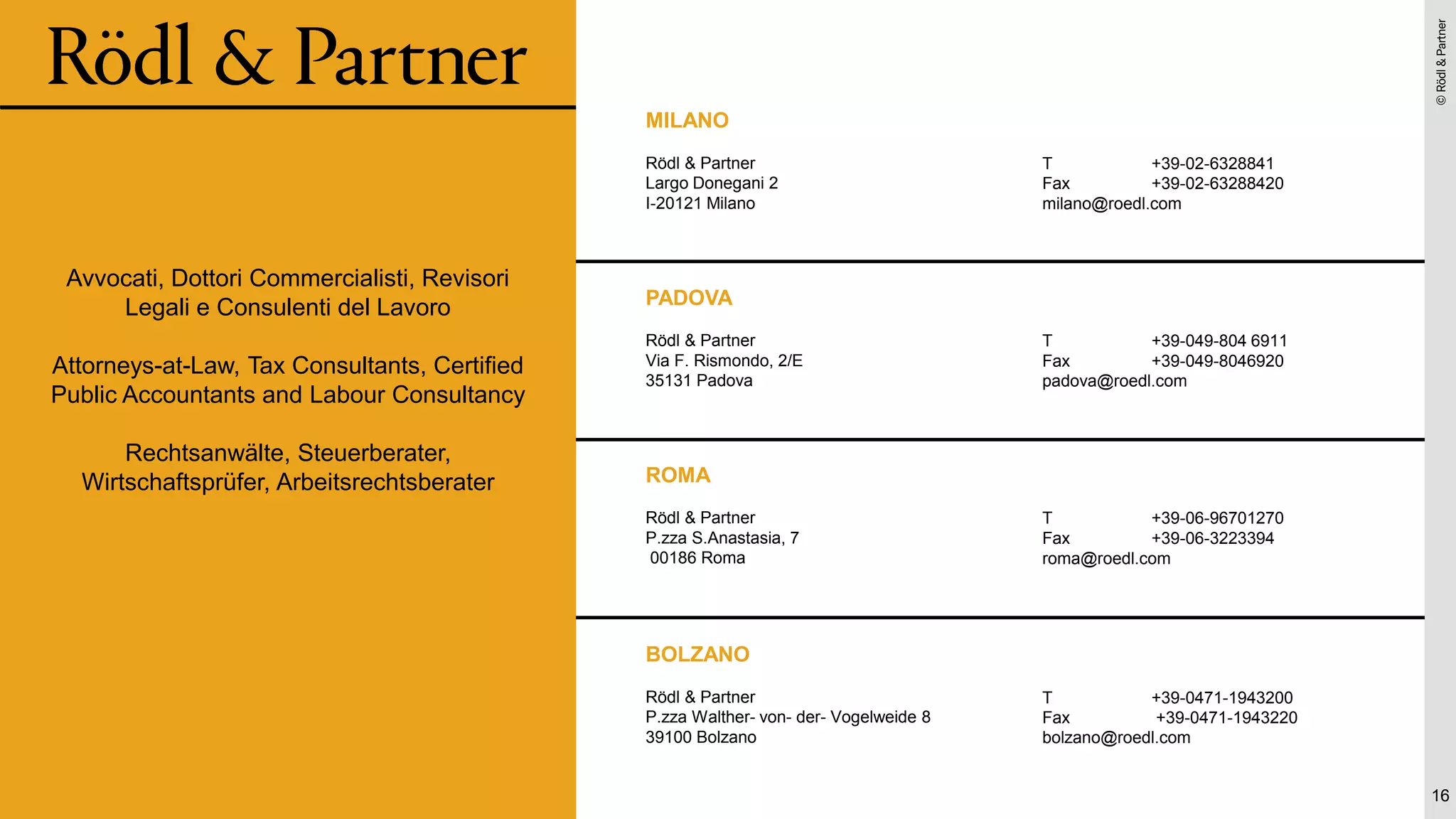 ©
Rödl
&
Partner
©
Rödl
&
Partner
MILANO
Rödl & Partner
Largo Donegani 2
I-20121 Milano
T +39-02-6328841
Fax +39-02-63288420
milano@roedl.com
PADOVA
Rödl & Partner
Via F. Rismondo, 2/E
35131 Padova
T +39-049-804 6911
Fax +39-049-8046920
padova@roedl.com
16
ROMA
Rödl & Partner
P.zza S.Anastasia, 7
00186 Roma
T +39-06-96701270
Fax +39-06-3223394
roma@roedl.com
BOLZANO
Rödl & Partner
P.zza Walther- von- der- Vogelweide 8
39100 Bolzano
T +39-0471-1943200
Fax +39-0471-1943220
bolzano@roedl.com
Avvocati, Dottori Commercialisti, Revisori
Legali e Consulenti del Lavoro
Attorneys-at-Law, Tax Consultants, Certified
Public Accountants and Labour Consultancy
Rechtsanwälte, Steuerberater,
Wirtschaftsprüfer, Arbeitsrechtsberater
 