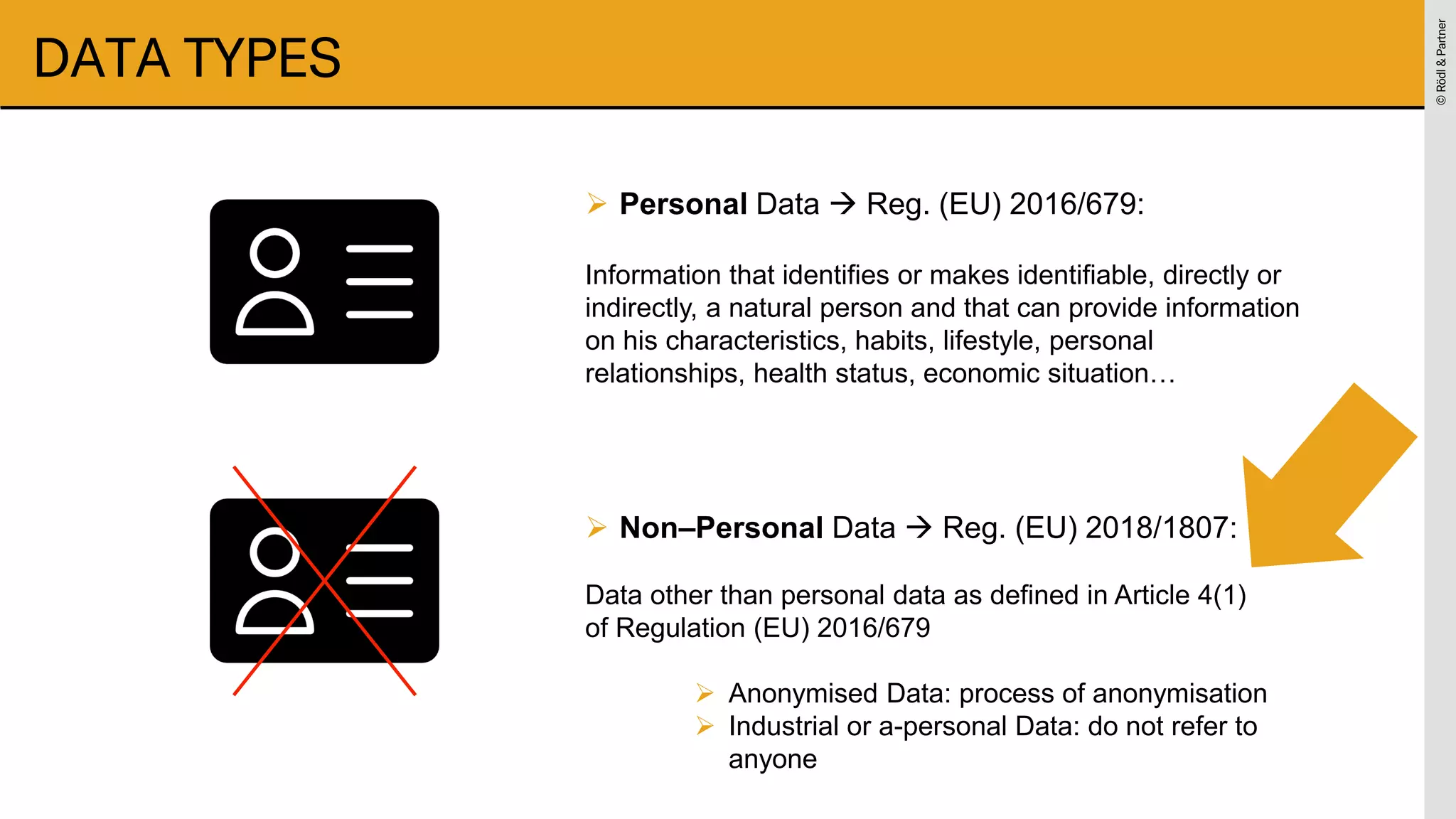 ©
Rödl
&
Partner
©
Rödl
&
Partner
DATA TYPES
➢ Personal Data → Reg. (EU) 2016/679:
Information that identifies or makes identifiable, directly or
indirectly, a natural person and that can provide information
on his characteristics, habits, lifestyle, personal
relationships, health status, economic situation…
➢ Non–Personal Data → Reg. (EU) 2018/1807:
Data other than personal data as defined in Article 4(1)
of Regulation (EU) 2016/679
➢ Anonymised Data: process of anonymisation
➢ Industrial or a-personal Data: do not refer to
anyone
 