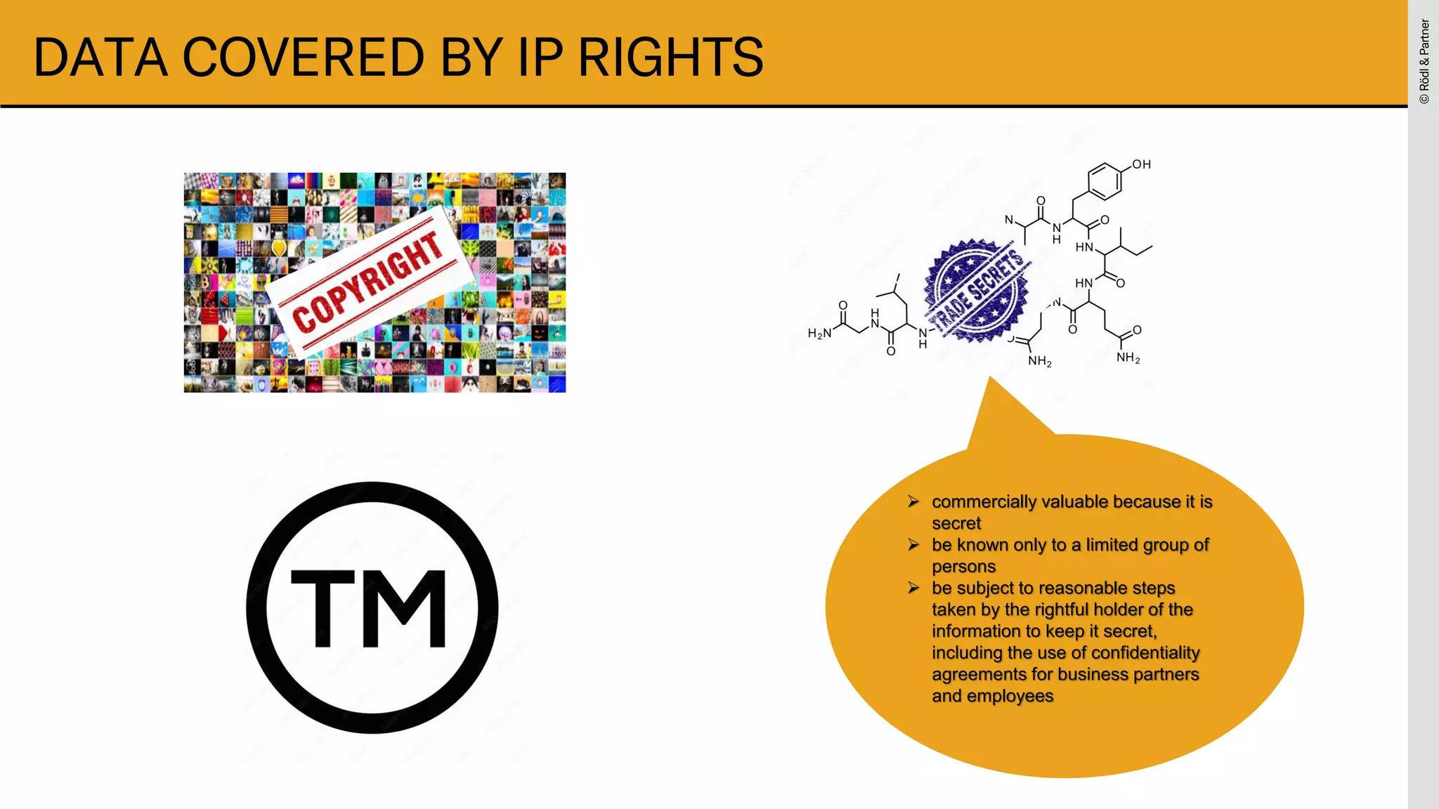 ©
Rödl
&
Partner
©
Rödl
&
Partner
DATA COVERED BY IP RIGHTS
➢ commercially valuable because it is
secret
➢ be known only to a limited group of
persons
➢ be subject to reasonable steps
taken by the rightful holder of the
information to keep it secret,
including the use of confidentiality
agreements for business partners
and employees
 