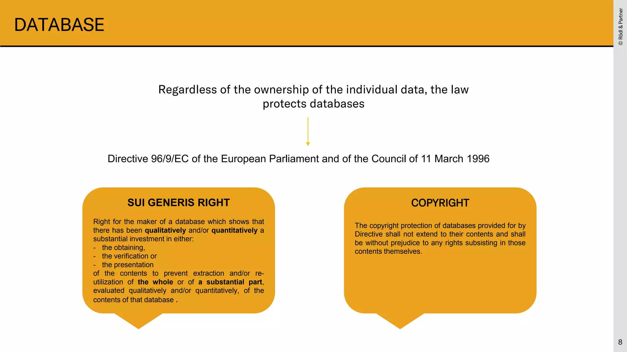 ©
Rödl
&
Partner
©
Rödl
&
Partner
DATABASE
8
Regardless of the ownership of the individual data, the law
protects databases
Directive 96/9/EC of the European Parliament and of the Council of 11 March 1996
SUI GENERIS RIGHT
Right for the maker of a database which shows that
there has been qualitatively and/or quantitatively a
substantial investment in either:
- the obtaining,
- the verification or
- the presentation
of the contents to prevent extraction and/or re-
utilization of the whole or of a substantial part,
evaluated qualitatively and/or quantitatively, of the
contents of that database .
COPYRIGHT
The copyright protection of databases provided for by
Directive shall not extend to their contents and shall
be without prejudice to any rights subsisting in those
contents themselves.
 
