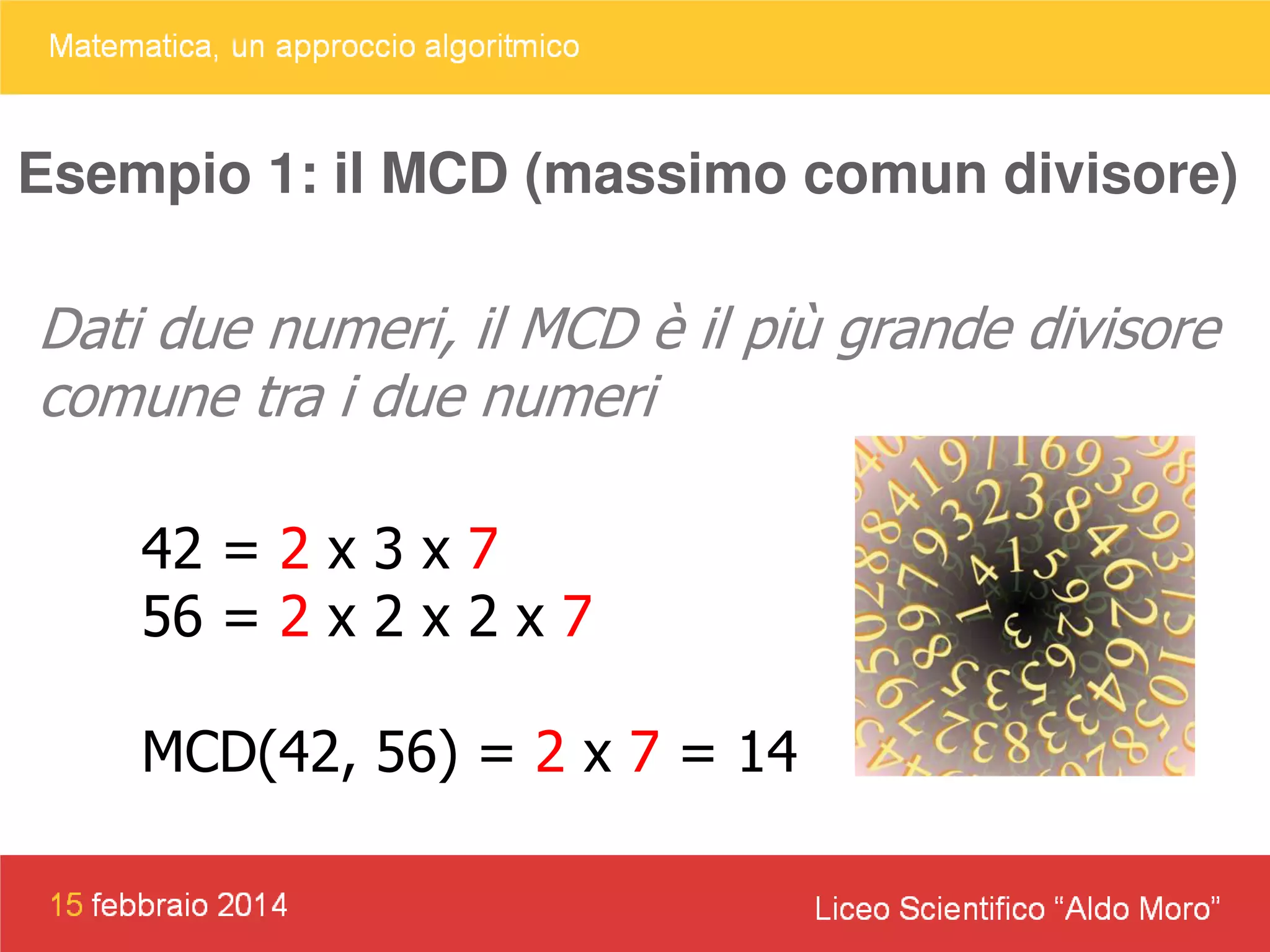 Esempio 1: il MCD (massimo comun divisore)

Dati due numeri, il MCD è il più grande divisore
comune tra i due numeri
42 = 2 x 3 x 7
56 = 2 x 2 x 2 x 7
MCD(42, 56) = 2 x 7 = 14

 