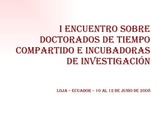 I ENCUENTRO SOBRE DOCTORADOS DE TIEMPO COMPARTIDO E INCUBADORAS DE INVESTIGACIÓN Loja – ecuador – 10 al 12 de Junio de 2008 