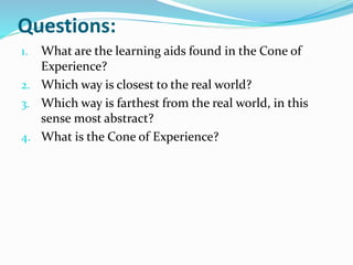 Questions:
1. What are the learning aids found in the Cone of
Experience?
2. Which way is closest to the real world?
3. Which way is farthest from the real world, in this
sense most abstract?
4. What is the Cone of Experience?
 