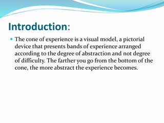 Introduction:
 The cone of experience is a visual model, a pictorial
device that presents bands of experience arranged
according to the degree of abstraction and not degree
of difficulty. The farther you go from the bottom of the
cone, the more abstract the experience becomes.
 